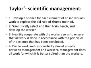 Taylor’- scientific management:
• 1.Develop a science for each element of an individual’s
work to replace the old rule-of-thumb method.
• 2. Scientifically select and then train, teach, and
develop the worker.
• 3. Heartily cooperate with the workers so as to ensure
that all work is done in accordance with the principles
of the science that has been developed.
• 4. Divide work and responsibility almost equally
between management and workers. Management does
all work for which it is better suited than the workers.
 