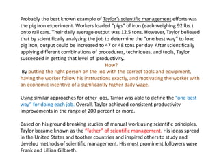 Probably the best known example of Taylor’s scientific management efforts was
the pig iron experiment. Workers loaded “pigs” of iron (each weighing 92 lbs.)
onto rail cars. Their daily average output was 12.5 tons. However, Taylor believed
that by scientifically analyzing the job to determine the “one best way” to load
pig iron, output could be increased to 47 or 48 tons per day. After scientifically
applying different combinations of procedures, techniques, and tools, Taylor
succeeded in getting that level of productivity.
How?
By putting the right person on the job with the correct tools and equipment,
having the worker follow his instructions exactly, and motivating the worker with
an economic incentive of a significantly higher daily wage.
Using similar approaches for other jobs, Taylor was able to define the “one best
way” for doing each job. Overall, Taylor achieved consistent productivity
improvements in the range of 200 percent or more.
Based on his ground breaking studies of manual work using scientific principles,
Taylor became known as the “father” of scientific management. His ideas spread
in the United States and toother countries and inspired others to study and
develop methods of scientific management. His most prominent followers were
Frank and Lillian Gilbreth.
 