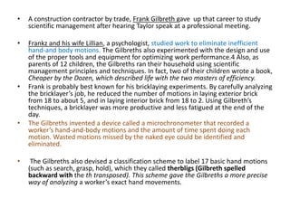 • A construction contractor by trade, Frank Gilbreth gave up that career to study
scientific management after hearing Taylor speak at a professional meeting.
• Frankz and his wife Lillian, a psychologist, studied work to eliminate inefficient
hand-and body motions. The Gilbreths also experimented with the design and use
of the proper tools and equipment for optimizing work performance.4 Also, as
parents of 12 children, the Gilbreths ran their household using scientific
management principles and techniques. In fact, two of their children wrote a book,
Cheaper by the Dozen, which described life with the two masters of efficiency.
• Frank is probably best known for his bricklaying experiments. By carefully analyzing
the bricklayer’s job, he reduced the number of motions in laying exterior brick
from 18 to about 5, and in laying interior brick from 18 to 2. Using Gilbreth’s
techniques, a bricklayer was more productive and less fatigued at the end of the
day.
• The Gilbreths invented a device called a microchronometer that recorded a
worker’s hand-and-body motions and the amount of time spent doing each
motion. Wasted motions missed by the naked eye could be identified and
eliminated.
• The Gilbreths also devised a classification scheme to label 17 basic hand motions
(such as search, grasp, hold), which they called therbligs (Gilbreth spelled
backward with the th transposed). This scheme gave the Gilbreths a more precise
way of analyzing a worker’s exact hand movements.
 