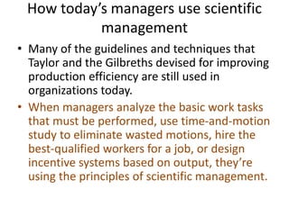 How today’s managers use scientific
management
• Many of the guidelines and techniques that
Taylor and the Gilbreths devised for improving
production efficiency are still used in
organizations today.
• When managers analyze the basic work tasks
that must be performed, use time-and-motion
study to eliminate wasted motions, hire the
best-qualified workers for a job, or design
incentive systems based on output, they’re
using the principles of scientific management.
 