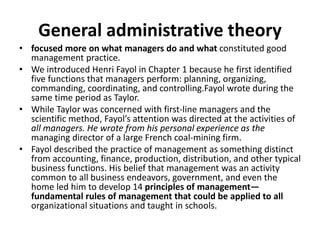 General administrative theory
• focused more on what managers do and what constituted good
management practice.
• We introduced Henri Fayol in Chapter 1 because he first identified
five functions that managers perform: planning, organizing,
commanding, coordinating, and controlling.Fayol wrote during the
same time period as Taylor.
• While Taylor was concerned with first-line managers and the
scientific method, Fayol’s attention was directed at the activities of
all managers. He wrote from his personal experience as the
managing director of a large French coal-mining firm.
• Fayol described the practice of management as something distinct
from accounting, finance, production, distribution, and other typical
business functions. His belief that management was an activity
common to all business endeavors, government, and even the
home led him to develop 14 principles of management—
fundamental rules of management that could be applied to all
organizational situations and taught in schools.
 