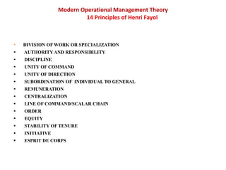 Modern Operational Management Theory
14 Principles of Henri Fayol
 DIVISION OF WORK OR SPECIALIZATION
 AUTHORITY AND RESPONSIBILITY
 DISCIPLINE
 UNITY OF COMMAND
 UNITY OF DIRECTION
 SUBORDINATION OF INDIVIDUAL TO GENERAL
 REMUNERATION
 CENTRALIZATION
 LINE OF COMMAND/SCALAR CHAIN
 ORDER
 EQUITY
 STABILITY OF TENURE
 INITIATIVE
 ESPRIT DE CORPS
 
