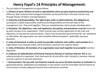 Henry Fayol's 14 Principles of Management:
• The principles of management are given below:
• 1. Division of work: Division of work or specialization alone can give maximum productivity and
efficiency. Both technical and managerial activities can be performed in the best manner only
through division of labour and specialization.
• 2. Authority and Responsibility: The right to give order is called authority. The obligation to
accomplish is called responsibility. Authority and Responsibility are the two sides of the
management coin. They exist together. They are complementary and mutually interdependent.
• 3. Discipline: The objectives, rules and regulations, the policies and procedures must be honoured
by each member of an organization. There must be clear and fair agreement on the rules and
objectives, on the policies and procedures. There must be penalties (punishment) for non-obedience
or indiscipline. No organization can work smoothly without discipline – preferably voluntary
discipline.
• 4. Unity of Command: In order to avoid any possible confusion and conflict, each member of an
organization must received orders and instructions only from one superior (boss).
• 5. Unity of Direction: All members of an organization must work together to accomplish common
objectives.
• 6. Emphasis on Subordination of Personal Interest to General or Common Interest: This is also
called principle of co-operation. Each shall work for all and all for each. General or common interest
must be supreme in any joint enterprise.
• 7. Remuneration: Fair pay with non-financial rewards can act as the best incentive or motivator for
good performance. Exploitation of employees in any manner must be eliminated. Sound scheme of
remuneration includes adequate financial and nonfinancial incentives.
 