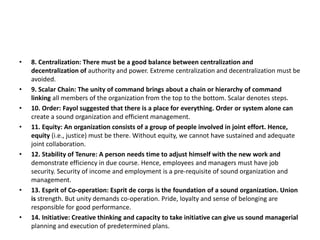 • 8. Centralization: There must be a good balance between centralization and
decentralization of authority and power. Extreme centralization and decentralization must be
avoided.
• 9. Scalar Chain: The unity of command brings about a chain or hierarchy of command
linking all members of the organization from the top to the bottom. Scalar denotes steps.
• 10. Order: Fayol suggested that there is a place for everything. Order or system alone can
create a sound organization and efficient management.
• 11. Equity: An organization consists of a group of people involved in joint effort. Hence,
equity (i.e., justice) must be there. Without equity, we cannot have sustained and adequate
joint collaboration.
• 12. Stability of Tenure: A person needs time to adjust himself with the new work and
demonstrate efficiency in due course. Hence, employees and managers must have job
security. Security of income and employment is a pre-requisite of sound organization and
management.
• 13. Esprit of Co-operation: Esprit de corps is the foundation of a sound organization. Union
is strength. But unity demands co-operation. Pride, loyalty and sense of belonging are
responsible for good performance.
• 14. Initiative: Creative thinking and capacity to take initiative can give us sound managerial
planning and execution of predetermined plans.
 