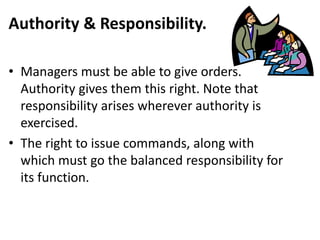 Authority & Responsibility.
• Managers must be able to give orders.
Authority gives them this right. Note that
responsibility arises wherever authority is
exercised.
• The right to issue commands, along with
which must go the balanced responsibility for
its function.
 