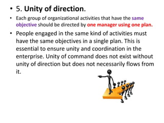 • 5. Unity of direction.
• Each group of organizational activities that have the same
objective should be directed by one manager using one plan.
• People engaged in the same kind of activities must
have the same objectives in a single plan. This is
essential to ensure unity and coordination in the
enterprise. Unity of command does not exist without
unity of direction but does not necessarily flows from
it.
 