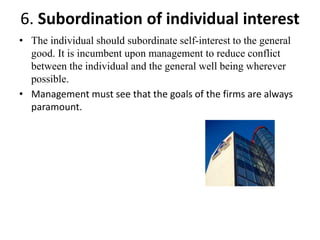 • The individual should subordinate self-interest to the general
good. It is incumbent upon management to reduce conflict
between the individual and the general well being wherever
possible.
• Management must see that the goals of the firms are always
paramount.
6. Subordination of individual interest
 