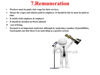 7.Remuneration
• Workers must be paid a fair wage for their services.
 Means the wages and salaries paid to employee. It should be fair & must be paid on
time.
 It satisfy both employee & employer
 It should be decided on-Work allotted.
 cost of living.
• Payment is an important motivator although by analyzing a number of possibilities,
Fayol points out that there is no such thing as a perfect system
 