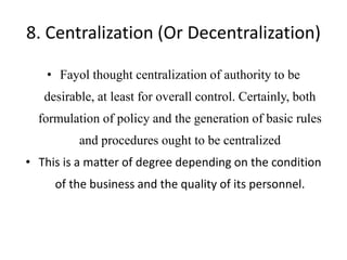 8. Centralization (Or Decentralization)
• Fayol thought centralization of authority to be
desirable, at least for overall control. Certainly, both
formulation of policy and the generation of basic rules
and procedures ought to be centralized
• This is a matter of degree depending on the condition
of the business and the quality of its personnel.
 