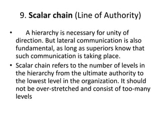 9. Scalar chain (Line of Authority)
• A hierarchy is necessary for unity of
direction. But lateral communication is also
fundamental, as long as superiors know that
such communication is taking place.
• Scalar chain refers to the number of levels in
the hierarchy from the ultimate authority to
the lowest level in the organization. It should
not be over-stretched and consist of too-many
levels
 