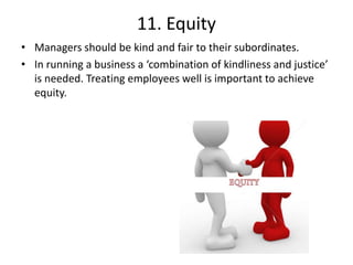 11. Equity
• Managers should be kind and fair to their subordinates.
• In running a business a ‘combination of kindliness and justice’
is needed. Treating employees well is important to achieve
equity.
 