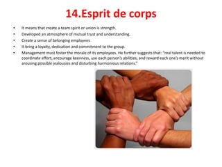 14.Esprit de corps
• It means that create a team spirit or union is strength.
• Developed an atmosphere of mutual trust and understanding.
• Create a sense of belonging employees
• It bring a loyalty, dedication and commitment to the group.
• Management must foster the morale of its employees. He further suggests that: “real talent is needed to
coordinate effort, encourage keenness, use each person’s abilities, and reward each one’s merit without
arousing possible jealousies and disturbing harmonious relations.”
 