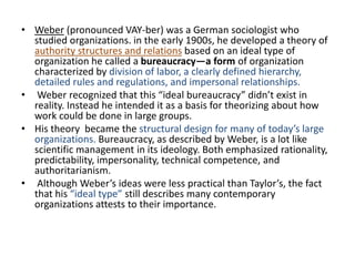 • Weber (pronounced VAY-ber) was a German sociologist who
studied organizations. in the early 1900s, he developed a theory of
authority structures and relations based on an ideal type of
organization he called a bureaucracy—a form of organization
characterized by division of labor, a clearly defined hierarchy,
detailed rules and regulations, and impersonal relationships.
• Weber recognized that this “ideal bureaucracy” didn’t exist in
reality. Instead he intended it as a basis for theorizing about how
work could be done in large groups.
• His theory became the structural design for many of today’s large
organizations. Bureaucracy, as described by Weber, is a lot like
scientific management in its ideology. Both emphasized rationality,
predictability, impersonality, technical competence, and
authoritarianism.
• Although Weber’s ideas were less practical than Taylor’s, the fact
that his “ideal type” still describes many contemporary
organizations attests to their importance.
 