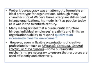 • Weber’s bureaucracy was an attempt to formulate an
ideal prototype for organizations. Although many
characteristics of Weber’s bureaucracy are still evident
in large organizations, his model isn’t as popular today
as it was in the twentieth century.
• Many managers feel that a bureaucratic structure
hinders individual employees’ creativity and limits an
organization’s ability to respond quickly to an
increasingly dynamic environment.
• However, even in flexible organizations of creative
professionals—such as Microsoft, Samsung, General
Electric, or Cisco Systems—some bureaucratic
mechanisms are necessary to ensure that resources are
used efficiently and effectively.
 