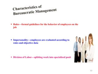 53
 Rules—formal guidelines for the behavior of employees on the
job
 Impersonality—employees are evaluated according to
rules and objective data
 Division of Labor—splitting work into specialized positions
 