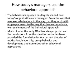 How today’s managers use the
behavioral approach
• The behavioral approach has largely shaped how
today’s organizations are managed. From the way that
managers design jobs to the way that they work with
employee teams to the way that they communicate,
we see elements of the behavioral approach.
• Much of what the early OB advocates proposed and
the conclusions from the Hawthorne studies have
provided the foundation for our current theories of
motivation, leadership, group behavior and
development, and numerous other behavioral
approaches.
 