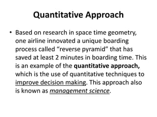 Quantitative Approach
• Based on research in space time geometry,
one airline innovated a unique boarding
process called “reverse pyramid” that has
saved at least 2 minutes in boarding time. This
is an example of the quantitative approach,
which is the use of quantitative techniques to
improve decision making. This approach also
is known as management science.
 