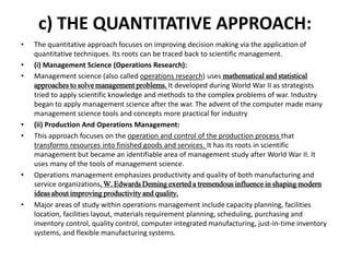 c) THE QUANTITATIVE APPROACH:
• The quantitative approach focuses on improving decision making via the application of
quantitative techniques. Its roots can be traced back to scientific management.
• (i) Management Science (Operations Research):
• Management science (also called operations research) uses mathematical and statistical
approaches to solve management problems. It developed during World War II as strategists
tried to apply scientific knowledge and methods to the complex problems of war. Industry
began to apply management science after the war. The advent of the computer made many
management science tools and concepts more practical for industry
• (ii) Production And Operations Management:
• This approach focuses on the operation and control of the production process that
transforms resources into finished goods and services. It has its roots in scientific
management but became an identifiable area of management study after World War II. It
uses many of the tools of management science.
• Operations management emphasizes productivity and quality of both manufacturing and
service organizations. W. Edwards Deming exerted a tremendous influence in shaping modern
ideas about improving productivity and quality.
• Major areas of study within operations management include capacity planning, facilities
location, facilities layout, materials requirement planning, scheduling, purchasing and
inventory control, quality control, computer integrated manufacturing, just-in-time inventory
systems, and flexible manufacturing systems.
 
