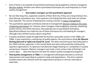 • Each of these is an example of quantitative techniques being applied to improve managerial
decision making. Another area where quantitative techniques are used frequently is in total
quality management.
• How today’s managers use the quantitative approach
• No one likes long lines, especially residents of New York City. If they see a long checkout line,
they often go somewhere else. And customers are finding that their wait times are shorter
than expected. The science of keeping lines moving is known as queue management.
• The quantitative approach contributes directly to management decision making in the areas
of planning and control. For instance, when managers make budgeting, queuing, scheduling,
quality control, and similar decisions, they typically rely on quantitative techniques.
Specialized software has made the use of these techniques less intimidating for managers,
although many still feel anxious about using them.
• A quality revolution swept through both the business and public sectors in the 1980s and
1990s. It was inspired by a small group of quality experts, the most famous being W. Edwards
Deming (pictured at right) and Joseph M. Juran. The ideas and techniques they advocated in
the 1950s had few supporters in the United States but were enthusiastically embraced by
Japanese organizations. As Japanese manufacturers began beating U.S. competitors in quality
comparisons, however, Western managers soon took a more serious look at Deming’s and
Juran’s ideas . . . ideas that became the basis for today’s quality management programs.
• Total quality management, or TQM, is a management philosophy devoted to continual
improvement and responding to customer needs and expectations., The term customer
includes anyone who interacts with the organization’s product or services internally or
externally.
 