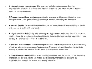 • 1.Intense focus on the customer. The customer includes outsiders who buy the
organization’s products or services and internal customers who interact with and serve
others in the organization.
• 2. Concern for continual improvement. Quality management is a commitment to never
being satisfied. “Very good” is not good enough. Quality can always be improved.
• 3. Process focused. Quality management focuses on work processes as the quality of goods
and services is continually improved.
• 4. Improvement in the quality of everything the organization does. This relates to the final
product, how the organization handles deliveries, how rapidly it responds to complaints, how
politely the phones are answered, and the like.
• 5. Accurate measurement. Quality management uses statistical techniques to measure every
critical variable in the organization’s operations. These are compared against standards to
identify problems, trace them to their roots, and eliminate their causes.
• 6. Empowerment of employees. Quality management involves the people on the line in the
improvement process. Teams are widely used in quality management programs as
empowerment vehicles for finding and solving problems.
 