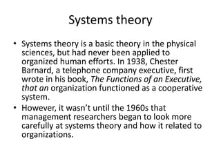 Systems theory
• Systems theory is a basic theory in the physical
sciences, but had never been applied to
organized human efforts. In 1938, Chester
Barnard, a telephone company executive, first
wrote in his book, The Functions of an Executive,
that an organization functioned as a cooperative
system.
• However, it wasn’t until the 1960s that
management researchers began to look more
carefully at systems theory and how it related to
organizations.
 