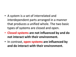 • A system is a set of interrelated and
interdependent parts arranged in a manner
that produces a unified whole. The two basic
types of systems are closed and open.
• Closed systems are not influenced by and do
not interact with their environment.
• In contrast, open systems are influenced by
and do interact with their environment.
 