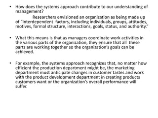 • How does the systems approach contribute to our understanding of
management?
Researchers envisioned an organization as being made up
of “interdependent factors, including individuals, groups, attitudes,
motives, formal structure, interactions, goals, status, and authority.”
• What this means is that as managers coordinate work activities in
the various parts of the organization, they ensure that all these
parts are working together so the organization’s goals can be
achieved.
• For example, the systems approach recognizes that, no matter how
efficient the production department might be, the marketing
department must anticipate changes in customer tastes and work
with the product development department in creating products
customers want or the organization’s overall performance will
suffer.
 