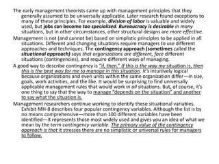 The early management theorists came up with management principles that they
generally assumed to be universally applicable. Later research found exceptions to
many of these principles. For example, division of labor is valuable and widely
used, but jobs can become too specialized. Bureaucracy is desirable in many
situations, but in other circumstances, other structural designs are more effective.
Management is not (and cannot be) based on simplistic principles to be applied in all
situations. Different and changing situations require managers to use different
approaches and techniques. The contingency approach (sometimes called the
situational approach) says that organizations are different, face different
situations (contingencies), and require different ways of managing.
A good way to describe contingency is “if, then.” If this is the way my situation is, then
this is the best way for me to manage in this situation. It’s intuitively logical
because organizations and even units within the same organization differ—in size,
goals, work activities, and the like. It would be surprising to find universally
applicable management rules that would work in all situations. But, of course, it’s
one thing to say that the way to manage “depends on the situation” and another
to say what the situation is.
Management researchers continue working to identify these situational variables.
Exhibit MH-8 describes four popular contingency variables. Although the list is by
no means comprehensive—more than 100 different variables have been
identified—it represents those most widely used and gives you an idea of what we
mean by the term contingency variable. The primary value of the contingency
approach is that it stresses there are no simplistic or universal rules for managers
to follow.
 