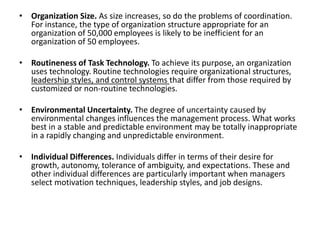 • Organization Size. As size increases, so do the problems of coordination.
For instance, the type of organization structure appropriate for an
organization of 50,000 employees is likely to be inefficient for an
organization of 50 employees.
• Routineness of Task Technology. To achieve its purpose, an organization
uses technology. Routine technologies require organizational structures,
leadership styles, and control systems that differ from those required by
customized or non-routine technologies.
• Environmental Uncertainty. The degree of uncertainty caused by
environmental changes influences the management process. What works
best in a stable and predictable environment may be totally inappropriate
in a rapidly changing and unpredictable environment.
• Individual Differences. Individuals differ in terms of their desire for
growth, autonomy, tolerance of ambiguity, and expectations. These and
other individual differences are particularly important when managers
select motivation techniques, leadership styles, and job designs.
 