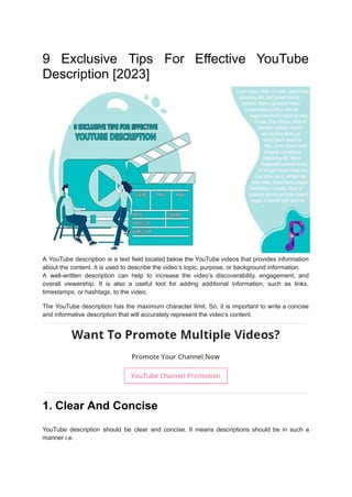9 Exclusive Tips For Effective YouTube
Description [2023]
A YouTube description is a text field located below the YouTube videos that provides information
about the content. It is used to describe the video’s topic, purpose, or background information.
A well-written description can help to increase the video’s discoverability, engagement, and
overall viewership. It is also a useful tool for adding additional information, such as links,
timestamps, or hashtags, to the video.
The YouTube description has the maximum character limit. So, it is important to write a concise
and informative description that will accurately represent the video’s content.
1. Clear And Concise
YouTube description should be clear and concise. It means descriptions should be in such a
manner i.e.
 