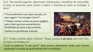 10
32.6 “Na manhã seguinte, ofereceram holocaustos e sacrifícios de comunhão.
O povo se assentou para comer e beber, e levantou-se para se entregar à
farra.”
32.7 “Então o Senhor disse a Moisés: "Desça, porque o seu povo, que você tirou
do Egito, corrompeu-se.”
Com as palavras “o seu povo” Deus parece abandonar Israel, pois haviam
quebrado o acordo do qual Moisés fora o mediador.
Provavelmente com atos sexuais, é o
que sugere “se entregar à farra”.
Prática comum entre os povos pagãos,
pois criam que isso aumentaria a
fertilidade da terra e dos animais.
Lembra as prostitutas cultuais.
 