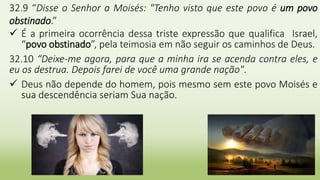 11
32.9 “Disse o Senhor a Moisés: "Tenho visto que este povo é um povo
obstinado.”
 É a primeira ocorrência dessa triste expressão que qualifica Israel,
“povo obstinado”, pela teimosia em não seguir os caminhos de Deus.
32.10 “Deixe-me agora, para que a minha ira se acenda contra eles, e
eu os destrua. Depois farei de você uma grande nação".
 Deus não depende do homem, pois mesmo sem este povo Moisés e
sua descendência seriam Sua nação.
 