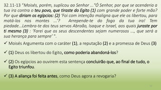 12
32.11-13 “Moisés, porém, suplicou ao Senhor ..."Ó Senhor, por que se acenderia a
tua ira contra o teu povo, que tiraste do Egito (1) com grande poder e forte mão?
Por que diriam os egípcios: (2) ‘Foi com intenção maligna que ele os libertou, para
matá-los nos montes ...’? Arrepende-te do fogo da tua ira! Tem
piedade...Lembra-te dos teus servos Abraão, Isaque e Israel, aos quais juraste por
ti mesmo (3) : ‘Farei que os seus descendentes sejam numerosos ..., que será a
sua herança para sempre’ ".
 Moisés Argumenta com o caráter (1), a reputação (2) e a promessa de Deus (3)
 (1) Deus os libertou do Egito, como poderia abandoná-los?
 (2) Os egípcios ao ouvirem esta sentença concluirão que, ao final de tudo, o
Egito triunfou.
 (3) A aliança foi feita antes, como Deus agora a revogaria?
 