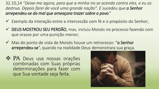 13
32.10,14 “Deixe-me agora, para que a minha ira se acenda contra eles, e eu os
destrua. Depois farei de você uma grande nação". E sucedeu que o Senhor
arrependeu-se do mal que ameaçara trazer sobre o povo.”
 Exemplo da interação entre a intercessão com fé e o propósito do Senhor;
 DEUS MOSTROU SEU PERDÃO, mas, incluiu Moisés no processo fazendo com
que orasse por uma punição menor;
 Mas do ponto de vista de Moisés houve um retrocesso: “o Senhor
arrependeu-se”, quando na realidade Deus demonstrara sua graça.
 PA Deus usa nossas orações
combinadas com Suas próprias
determinações para fazer com
que Sua vontade seja feita.
 