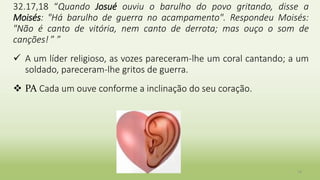 14
32.17,18 “Quando Josué ouviu o barulho do povo gritando, disse a
Moisés: "Há barulho de guerra no acampamento". Respondeu Moisés:
"Não é canto de vitória, nem canto de derrota; mas ouço o som de
canções! ” ”
 A um líder religioso, as vozes pareceram-lhe um coral cantando; a um
soldado, pareceram-lhe gritos de guerra.
 PA Cada um ouve conforme a inclinação do seu coração.
 