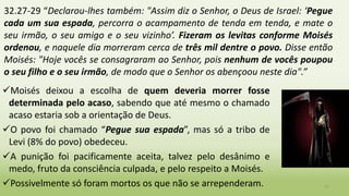 32.27-29 “Declarou-lhes também: "Assim diz o Senhor, o Deus de Israel: ‘Pegue
cada um sua espada, percorra o acampamento de tenda em tenda, e mate o
seu irmão, o seu amigo e o seu vizinho’. Fizeram os levitas conforme Moisés
ordenou, e naquele dia morreram cerca de três mil dentre o povo. Disse então
Moisés: "Hoje vocês se consagraram ao Senhor, pois nenhum de vocês poupou
o seu filho e o seu irmão, de modo que o Senhor os abençoou neste dia".”
17
Moisés deixou a escolha de quem deveria morrer fosse
determinada pelo acaso, sabendo que até mesmo o chamado
acaso estaria sob a orientação de Deus.
O povo foi chamado “Pegue sua espada”, mas só a tribo de
Levi (8% do povo) obedeceu.
A punição foi pacificamente aceita, talvez pelo desânimo e
medo, fruto da consciência culpada, e pelo respeito a Moisés.
Possivelmente só foram mortos os que não se arrependeram.
 