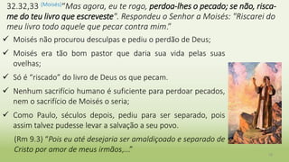 18
32.32,33 (Moisés)“Mas agora, eu te rogo, perdoa-lhes o pecado; se não, risca-
me do teu livro que escreveste". Respondeu o Senhor a Moisés: "Riscarei do
meu livro todo aquele que pecar contra mim.”
 Moisés não procurou desculpas e pediu o perdão de Deus;
 Moisés era tão bom pastor que daria sua vida pelas suas
ovelhas;
 Só é “riscado” do livro de Deus os que pecam.
 Nenhum sacrifício humano é suficiente para perdoar pecados,
nem o sacrifício de Moisés o seria;
 Como Paulo, séculos depois, pediu para ser separado, pois
assim talvez pudesse levar a salvação a seu povo.
(Rm 9.3) “Pois eu até desejaria ser amaldiçoado e separado de
Cristo por amor de meus irmãos,...”
 