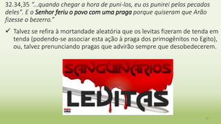 19
32.34,35 “...quando chegar a hora de puni-los, eu os punirei pelos pecados
deles". E o Senhor feriu o povo com uma praga porque quiseram que Arão
fizesse o bezerro.”
 Talvez se refira à mortandade aleatória que os levitas fizeram de tenda em
tenda (podendo-se associar esta ação à praga dos primogênitos no Egito),
ou, talvez prenunciando pragas que advirão sempre que desobedecerem.
 