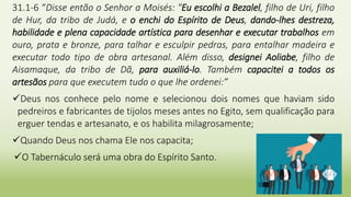 2
31.1-6 “Disse então o Senhor a Moisés: "Eu escolhi a Bezalel, filho de Uri, filho
de Hur, da tribo de Judá, e o enchi do Espírito de Deus, dando-lhes destreza,
habilidade e plena capacidade artística para desenhar e executar trabalhos em
ouro, prata e bronze, para talhar e esculpir pedras, para entalhar madeira e
executar todo tipo de obra artesanal. Além disso, designei Aoliabe, filho de
Aisamaque, da tribo de Dã, para auxiliá-lo. Também capacitei a todos os
artesãos para que executem tudo o que lhe ordenei:”
Deus nos conhece pelo nome e selecionou dois nomes que haviam sido
pedreiros e fabricantes de tijolos meses antes no Egito, sem qualificação para
erguer tendas e artesanato, e os habilita milagrosamente;
Quando Deus nos chama Ele nos capacita;
O Tabernáculo será uma obra do Espírito Santo.
 