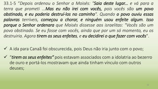 20
33.1-5 “Depois ordenou o Senhor a Moisés: "Saia deste lugar... e vá para a
terra que prometi ...Mas eu não irei com vocês, pois vocês são um povo
obstinado, e eu poderia destruí-los no caminho". Quando o povo ouviu essas
palavras terríveis, começou a chorar, e ninguém usou enfeite algum. Isso
porque o Senhor ordenara que Moisés dissesse aos israelitas: "Vocês são um
povo obstinado. Se eu fosse com vocês, ainda que por um só momento, eu os
destruiria. Agora tirem os seus enfeites, e eu decidirei o que fazer com vocês".
 A ida para Canaã foi obscurecida, pois Deus não iria junto com o povo;
 “tirem os seus enfeites“ pois estavam associados com a idolatria ao bezerro
de ouro e portá-los mostravam que ainda tinham vínculo com outros
deuses;
 