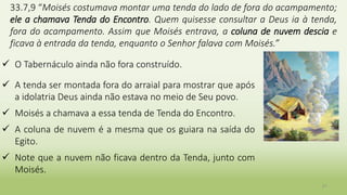 21
33.7,9 “Moisés costumava montar uma tenda do lado de fora do acampamento;
ele a chamava Tenda do Encontro. Quem quisesse consultar a Deus ia à tenda,
fora do acampamento. Assim que Moisés entrava, a coluna de nuvem descia e
ficava à entrada da tenda, enquanto o Senhor falava com Moisés.”
 O Tabernáculo ainda não fora construído.
 A tenda ser montada fora do arraial para mostrar que após
a idolatria Deus ainda não estava no meio de Seu povo.
 Moisés a chamava a essa tenda de Tenda do Encontro.
 A coluna de nuvem é a mesma que os guiara na saída do
Egito.
 Note que a nuvem não ficava dentro da Tenda, junto com
Moisés.
 
