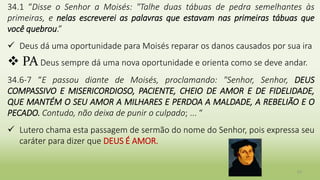 23
34.1 “Disse o Senhor a Moisés: "Talhe duas tábuas de pedra semelhantes às
primeiras, e nelas escreverei as palavras que estavam nas primeiras tábuas que
você quebrou.”
 Deus dá uma oportunidade para Moisés reparar os danos causados por sua ira
 PA Deus sempre dá uma nova oportunidade e orienta como se deve andar.
34.6-7 “E passou diante de Moisés, proclamando: "Senhor, Senhor, DEUS
COMPASSIVO E MISERICORDIOSO, PACIENTE, CHEIO DE AMOR E DE FIDELIDADE,
QUE MANTÉM O SEU AMOR A MILHARES E PERDOA A MALDADE, A REBELIÃO E O
PECADO. Contudo, não deixa de punir o culpado; ... “
 Lutero chama esta passagem de sermão do nome do Senhor, pois expressa seu
caráter para dizer que DEUS É AMOR.
 
