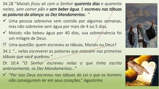 24
34.28 “Moisés ficou ali com o Senhor quarenta dias e quarenta
noites, sem comer pão e sem beber água. E escreveu nas tábuas
as palavras da aliança: os Dez Mandamentos.. ”
 Uma pessoa sobrevive sem comida por algumas semanas,
mas não sobrevive sem água por mais de 4 ou 5 dias.
 Moisés não bebeu água por 40 dias, sua sobrevivência foi
um milagre de Deus.
⁉ Uma questão: quem escreveu as tábuas, Moisés ou Deus?
34.1 “... nelas escreverei as palavras que estavam nas primeiras
tábuas que você quebrou “
Dt 10.4 “O Senhor escreveu nelas o que tinha escrito
anteriormente, os Dez Mandamentos...”
 “Por isso Deus escreveu nas tábuas da Lei o que os homens
não conseguiram ler em seus corações.” Agostinho
 