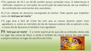 25
Os capítulos de 35.1 ao 40.38 contêm pouco conteúdo novo. O tabernáculo é
edificado, repetem as instruções da construção do tabernáculo, de sua mobília e
da confecção das vestimentas dos sacerdotes.
35.2“um sábado de descanso consagrado ao Senhor. Todo aquele que trabalhar
nesse dia terá que ser morto.”
O jugo leve e fácil de Cristo faz com que os nossos deveres sejam mais
agradáveis, e, como as restrições do dia de repouso judaico não se aplicam a nós,
o nosso dia de descanso é também mais agradável.
PA “terá que ser morto” - É a morte espiritual do que põe as ambições desta vida
no lugar das coisas de Deus, e ainda é símbolo da morte eterna dos que põem
o próprio esforço no lugar do sacrifício de Cristo.
 