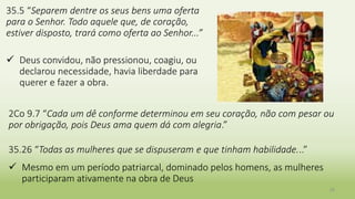 35.5 “Separem dentre os seus bens uma oferta
para o Senhor. Todo aquele que, de coração,
estiver disposto, trará como oferta ao Senhor...”
 Deus convidou, não pressionou, coagiu, ou
declarou necessidade, havia liberdade para
querer e fazer a obra.
26
2Co 9.7 “Cada um dê conforme determinou em seu coração, não com pesar ou
por obrigação, pois Deus ama quem dá com alegria.”
35.26 “Todas as mulheres que se dispuseram e que tinham habilidade...”
 Mesmo em um período patriarcal, dominado pelos homens, as mulheres
participaram ativamente na obra de Deus
 