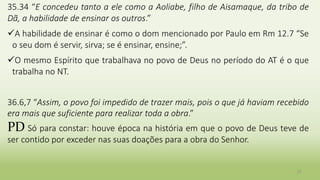 27
35.34 “E concedeu tanto a ele como a Aoliabe, filho de Aisamaque, da tribo de
Dã, a habilidade de ensinar os outros.”
A habilidade de ensinar é como o dom mencionado por Paulo em Rm 12.7 “Se
o seu dom é servir, sirva; se é ensinar, ensine;”.
O mesmo Espírito que trabalhava no povo de Deus no período do AT é o que
trabalha no NT.
36.6,7 “Assim, o povo foi impedido de trazer mais, pois o que já haviam recebido
era mais que suficiente para realizar toda a obra.”
PD Só para constar: houve época na história em que o povo de Deus teve de
ser contido por exceder nas suas doações para a obra do Senhor.
 