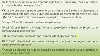 28
36.35 “Fez o véu de linho fino trançado e de fios de tecido azul, roxo e vermelho,
e mandou bordar nele querubins.”
Este é o véu que separa o caminho para o Santo dos Santos e a plenitude da
comunhão direta com Deus, e que será rasgado no momento da morte de Jesus
(Mt 27.51) e assim não haverá mais separação, o caminho se abriu.
Os caps. 37 ao 39 tratam dos móveis e vestimentas.
40.1,2 “Disse o Senhor a Moisés: "Arme o tabernáculo, a Tenda do Encontro, no
primeiro dia do primeiro mês.”
O tabernáculo foi concluído após 9 meses da chegada no Sinai.
40.13 “Vista depois Arão com as vestes sagradas, unja-o e consagre-o para que
me sirva como sacerdote.”
Apesar da idolatria de Arão no episódio do bezerro de ouro, Deus o perdoou e
até o faz Seu sacerdote.
 