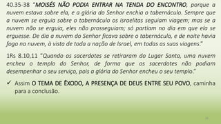 29
40.35-38 “MOISÉS NÃO PODIA ENTRAR NA TENDA DO ENCONTRO, porque a
nuvem estava sobre ela, e a glória do Senhor enchia o tabernáculo. Sempre que
a nuvem se erguia sobre o tabernáculo os israelitas seguiam viagem; mas se a
nuvem não se erguia, eles não prosseguiam; só partiam no dia em que ela se
erguesse. De dia a nuvem do Senhor ficava sobre o tabernáculo, e de noite havia
fogo na nuvem, à vista de toda a nação de Israel, em todas as suas viagens.”
1Rs 8.10,11 “Quando os sacerdotes se retiraram do Lugar Santo, uma nuvem
encheu o templo do Senhor, de forma que os sacerdotes não podiam
desempenhar o seu serviço, pois a glória do Senhor encheu o seu templo.”
 Assim O TEMA DE ÊXODO, A PRESENÇA DE DEUS ENTRE SEU POVO, caminha
para a conclusão.
 