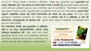 3
31.12-17 “Disse ainda o Senhor a Moisés: "Diga aos israelitas que guardem os
meus sábados (1). Isso será um sinal entre mim e vocês (2), geração após geração,
a fim de que saibam que eu sou o Senhor, que os santifica. "Guardem o sábado,
pois para vocês é santo. Aquele que o profanar terá que ser executado; quem fizer
algum trabalho nesse dia será eliminado do meio do seu povo. Em seis dias
qualquer trabalho poderá ser feito, mas o sétimo dia é o sábado, o dia de
descanso, consagrado ao Senhor (3) . Quem fizer algum trabalho no sábado terá
que ser executado.
Os israelitas terão que guardar o sábado,
eles e os seus descendentes, como uma
aliança perpétua (4). Isso será um sinal
perpétuo entre mim e os israelitas, pois em
seis dias o Senhor fez os céus e a terra, e no
sétimo dia ele não trabalhou e descansou".
 