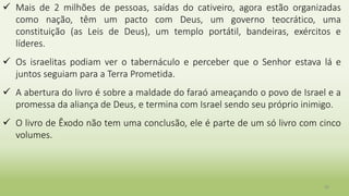 30
 Mais de 2 milhões de pessoas, saídas do cativeiro, agora estão organizadas
como nação, têm um pacto com Deus, um governo teocrático, uma
constituição (as Leis de Deus), um templo portátil, bandeiras, exércitos e
líderes.
 Os israelitas podiam ver o tabernáculo e perceber que o Senhor estava lá e
juntos seguiam para a Terra Prometida.
 A abertura do livro é sobre a maldade do faraó ameaçando o povo de Israel e a
promessa da aliança de Deus, e termina com Israel sendo seu próprio inimigo.
 O livro de Êxodo não tem uma conclusão, ele é parte de um só livro com cinco
volumes.
 